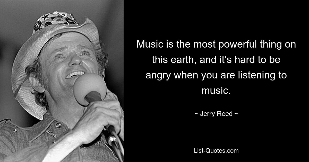 Music is the most powerful thing on this earth, and it's hard to be angry when you are listening to music. — © Jerry Reed