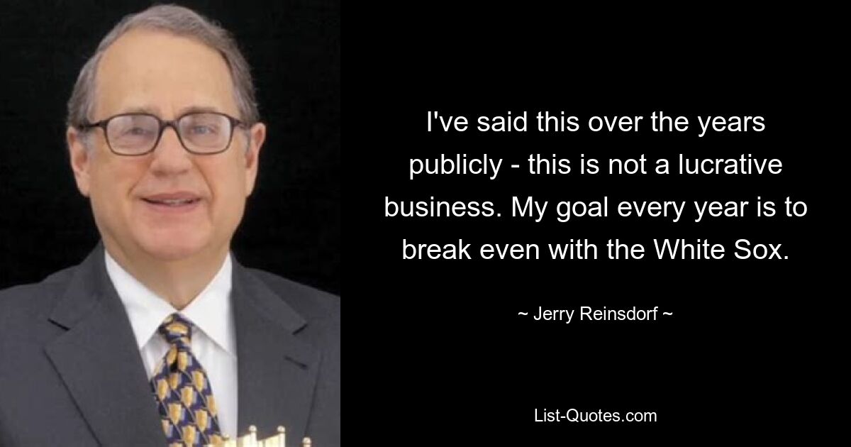 I've said this over the years publicly - this is not a lucrative business. My goal every year is to break even with the White Sox. — © Jerry Reinsdorf