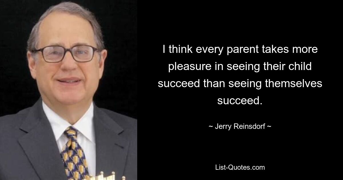 I think every parent takes more pleasure in seeing their child succeed than seeing themselves succeed. — © Jerry Reinsdorf