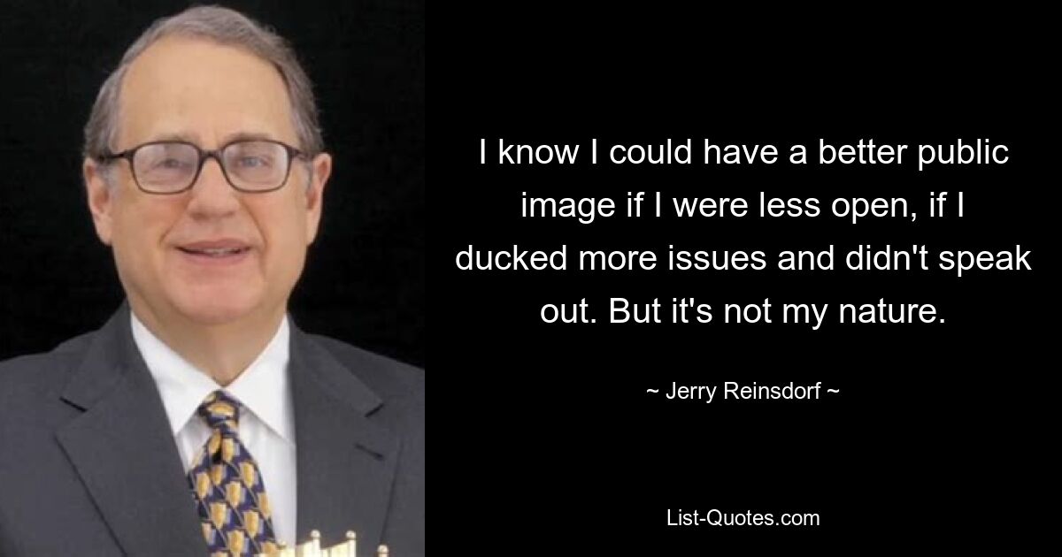 I know I could have a better public image if I were less open, if I ducked more issues and didn't speak out. But it's not my nature. — © Jerry Reinsdorf