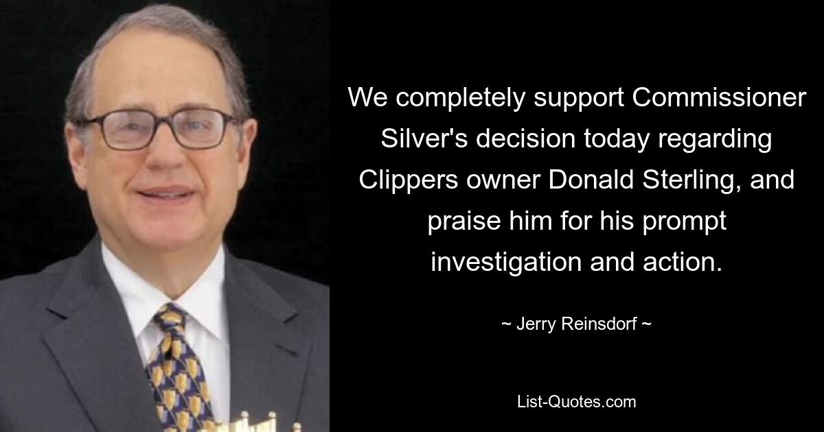 We completely support Commissioner Silver's decision today regarding Clippers owner Donald Sterling, and praise him for his prompt investigation and action. — © Jerry Reinsdorf