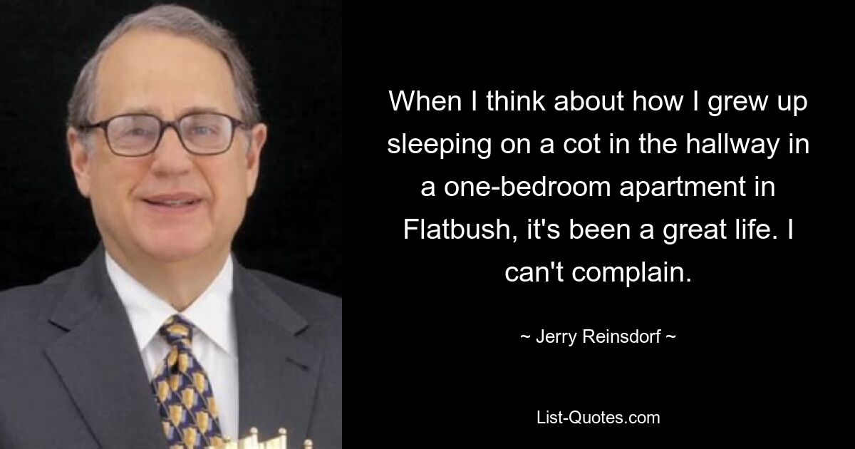 When I think about how I grew up sleeping on a cot in the hallway in a one-bedroom apartment in Flatbush, it's been a great life. I can't complain. — © Jerry Reinsdorf