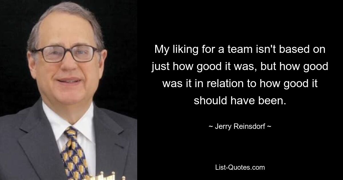 My liking for a team isn't based on just how good it was, but how good was it in relation to how good it should have been. — © Jerry Reinsdorf