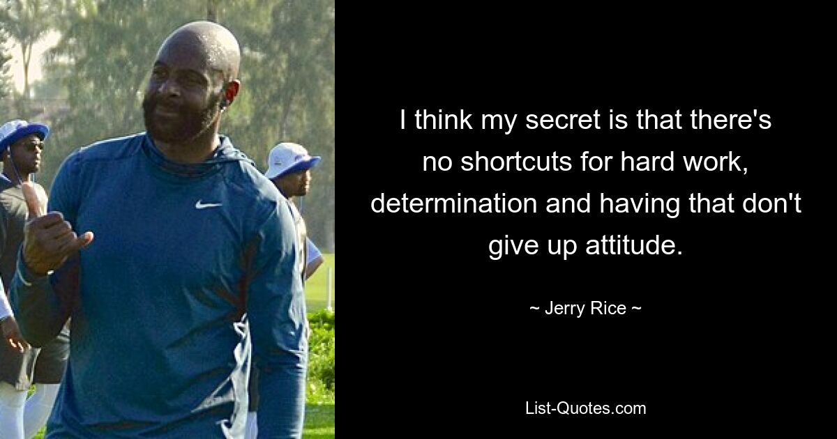 I think my secret is that there's no shortcuts for hard work, determination and having that don't give up attitude. — © Jerry Rice