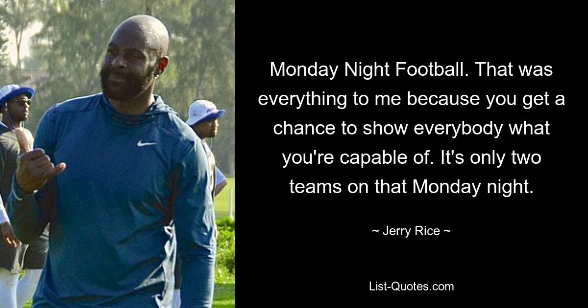 Monday Night Football. That was everything to me because you get a chance to show everybody what you're capable of. It's only two teams on that Monday night. — © Jerry Rice