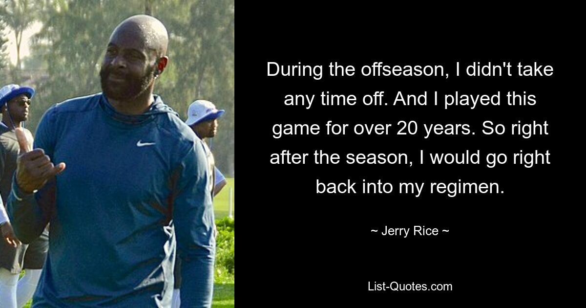 During the offseason, I didn't take any time off. And I played this game for over 20 years. So right after the season, I would go right back into my regimen. — © Jerry Rice