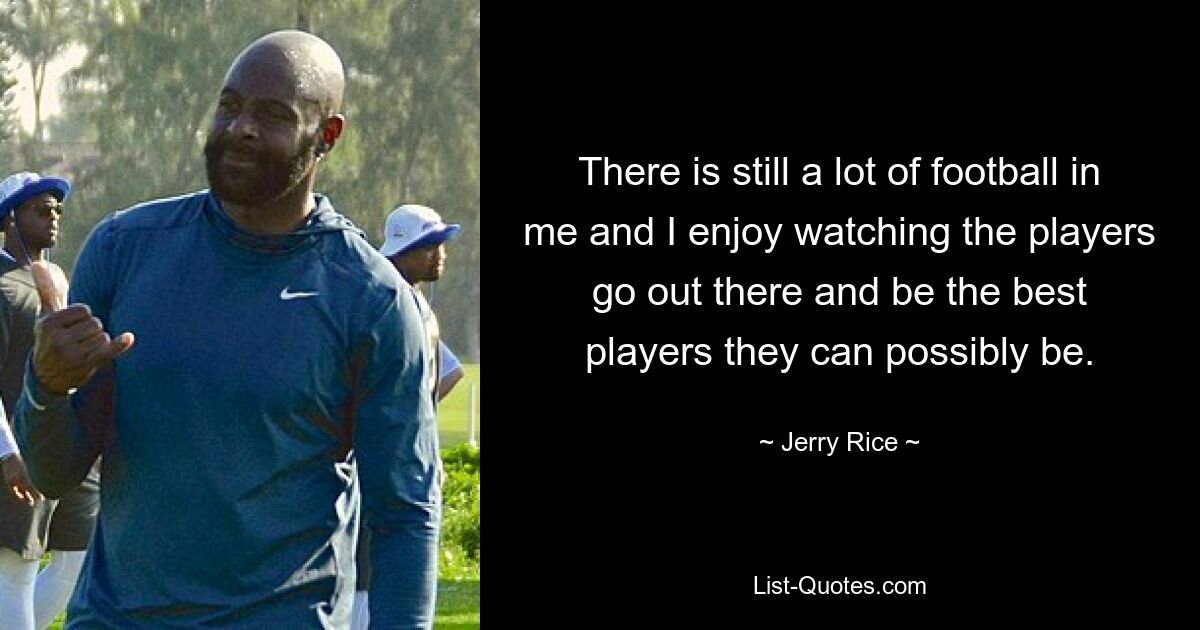 There is still a lot of football in me and I enjoy watching the players go out there and be the best players they can possibly be. — © Jerry Rice