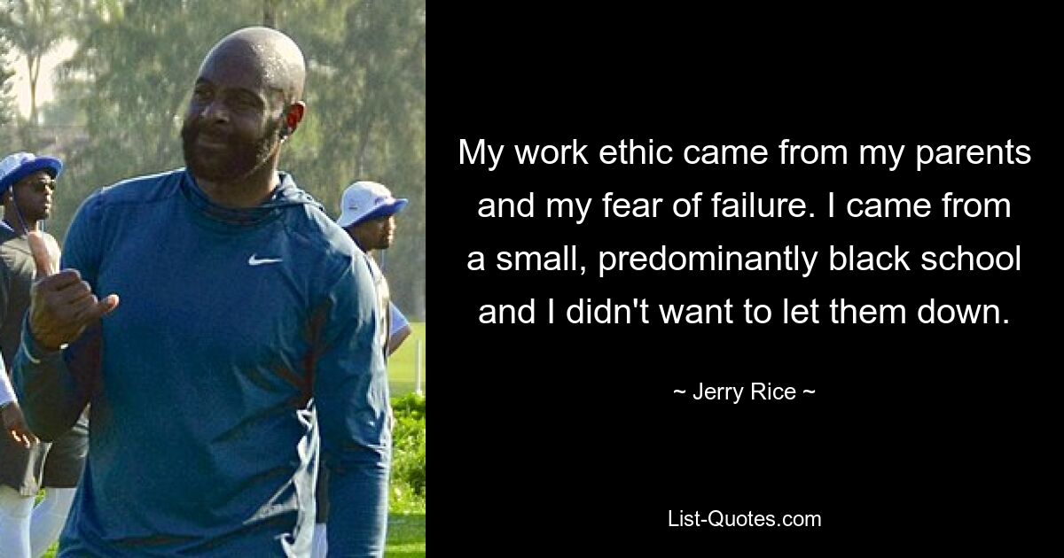 My work ethic came from my parents and my fear of failure. I came from a small, predominantly black school and I didn't want to let them down. — © Jerry Rice