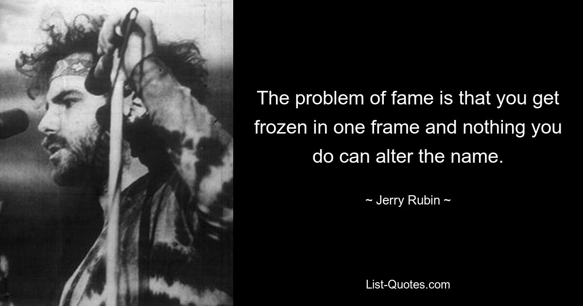 The problem of fame is that you get frozen in one frame and nothing you do can alter the name. — © Jerry Rubin