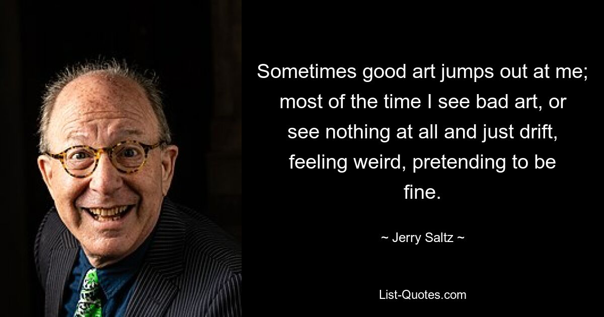 Sometimes good art jumps out at me; most of the time I see bad art, or see nothing at all and just drift, feeling weird, pretending to be fine. — © Jerry Saltz