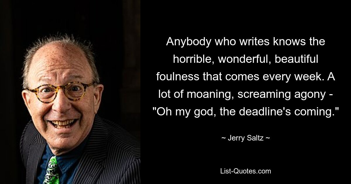 Anybody who writes knows the horrible, wonderful, beautiful foulness that comes every week. A lot of moaning, screaming agony - "Oh my god, the deadline's coming." — © Jerry Saltz