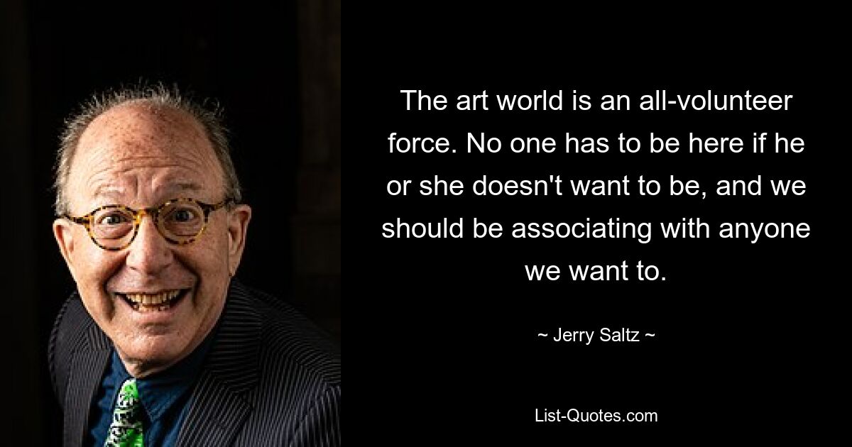 The art world is an all-volunteer force. No one has to be here if he or she doesn't want to be, and we should be associating with anyone we want to. — © Jerry Saltz