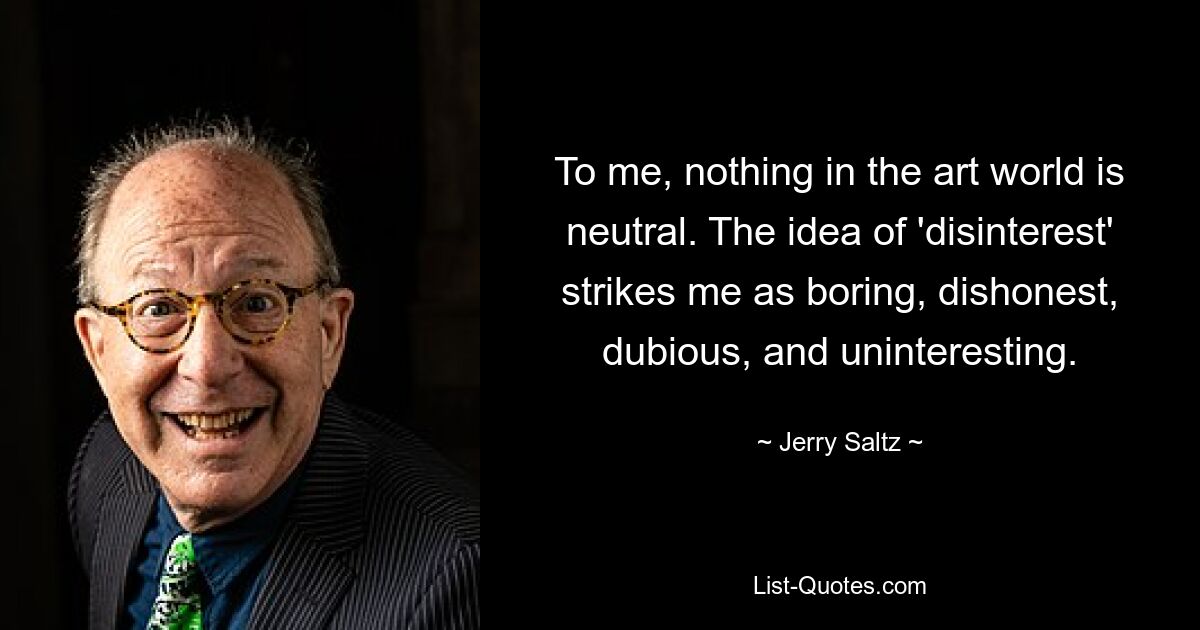 To me, nothing in the art world is neutral. The idea of 'disinterest' strikes me as boring, dishonest, dubious, and uninteresting. — © Jerry Saltz