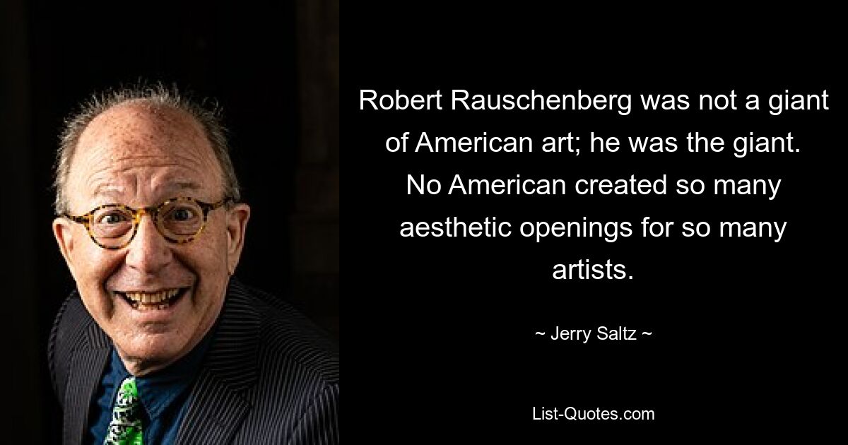 Robert Rauschenberg was not a giant of American art; he was the giant. No American created so many aesthetic openings for so many artists. — © Jerry Saltz