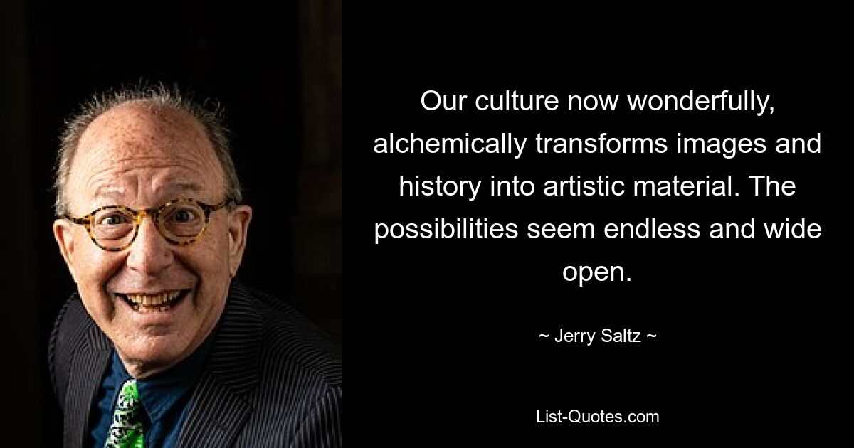 Our culture now wonderfully, alchemically transforms images and history into artistic material. The possibilities seem endless and wide open. — © Jerry Saltz