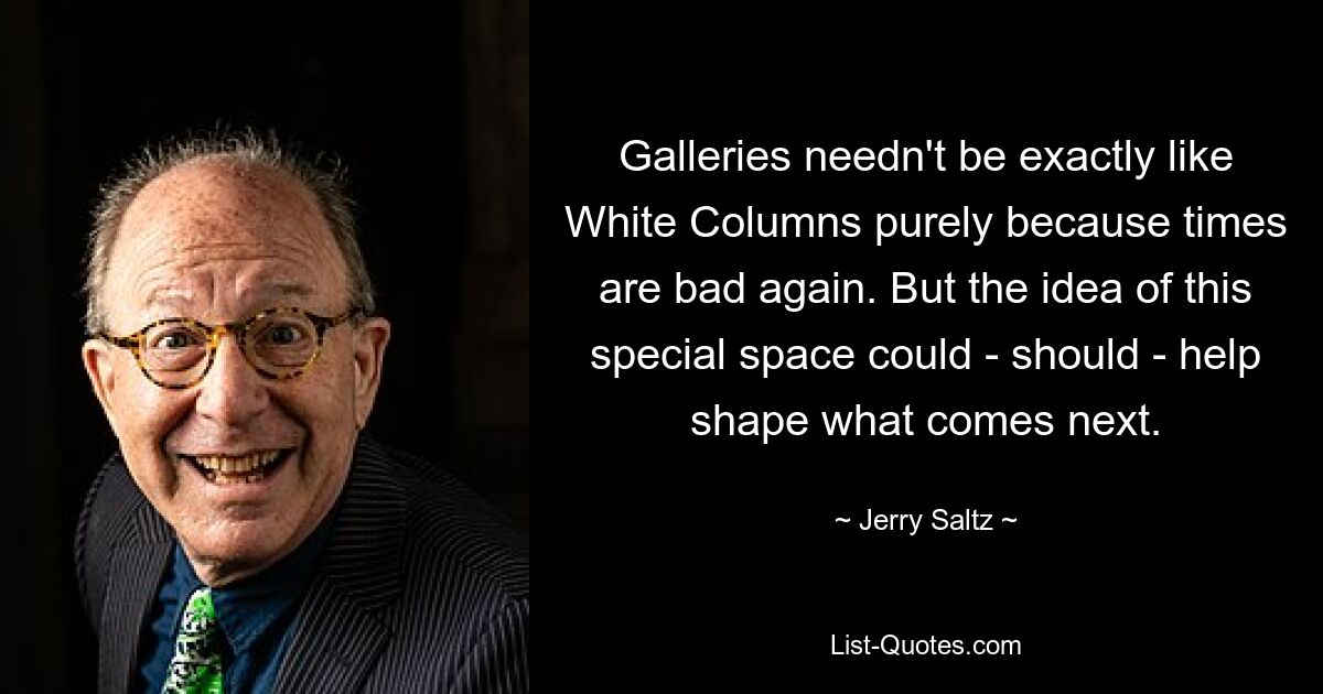 Galleries needn't be exactly like White Columns purely because times are bad again. But the idea of this special space could - should - help shape what comes next. — © Jerry Saltz