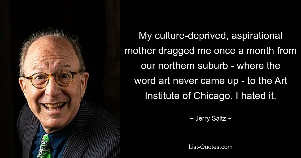 My culture-deprived, aspirational mother dragged me once a month from our northern suburb - where the word art never came up - to the Art Institute of Chicago. I hated it. — © Jerry Saltz