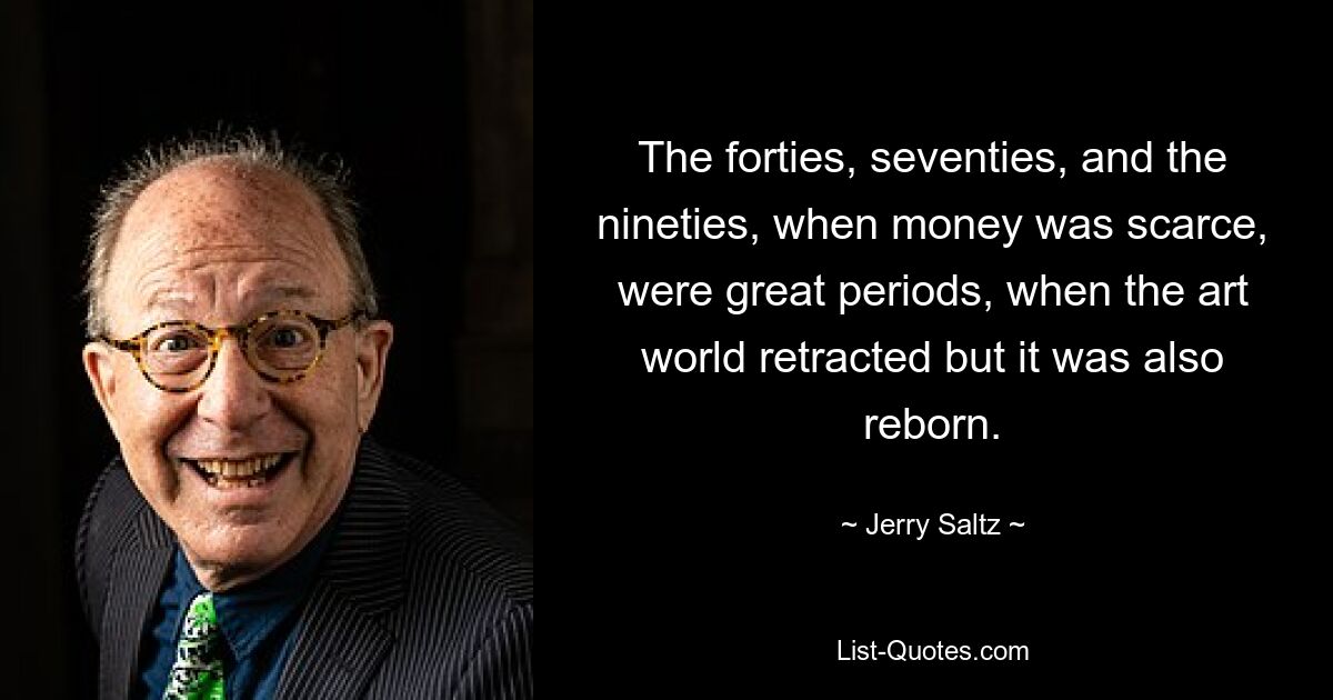 The forties, seventies, and the nineties, when money was scarce, were great periods, when the art world retracted but it was also reborn. — © Jerry Saltz