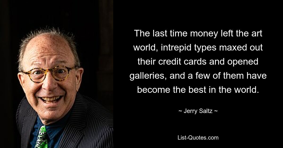 The last time money left the art world, intrepid types maxed out their credit cards and opened galleries, and a few of them have become the best in the world. — © Jerry Saltz