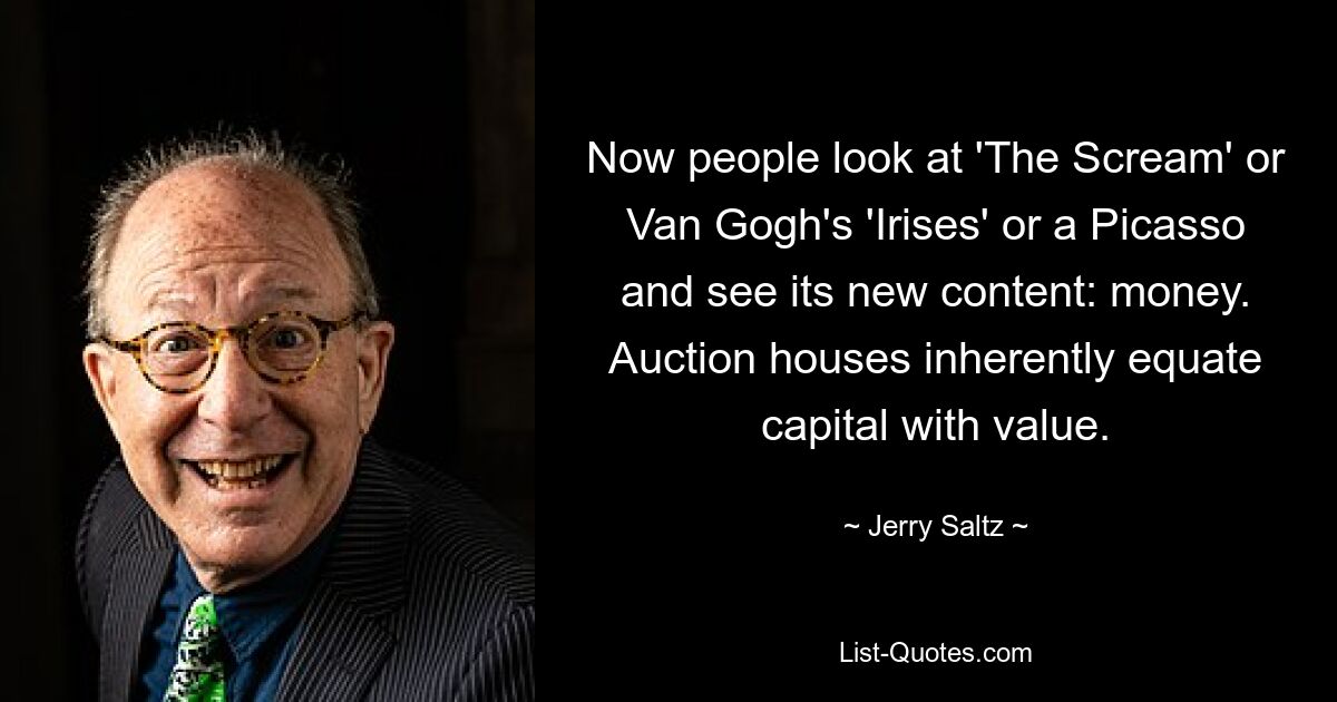 Now people look at 'The Scream' or Van Gogh's 'Irises' or a Picasso and see its new content: money. Auction houses inherently equate capital with value. — © Jerry Saltz