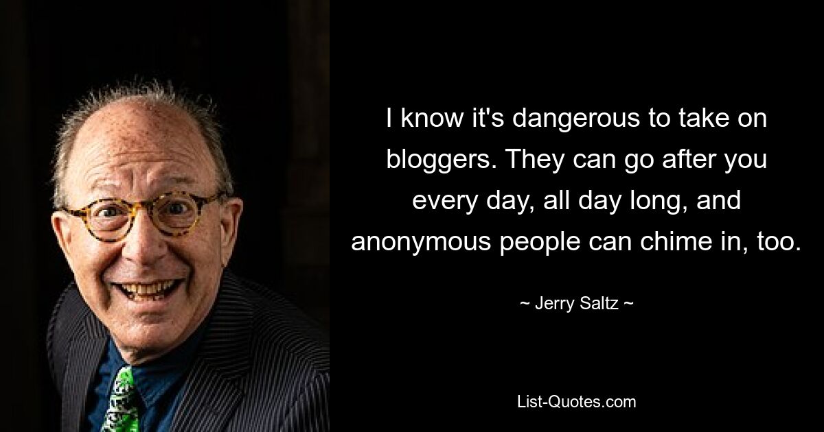 I know it's dangerous to take on bloggers. They can go after you every day, all day long, and anonymous people can chime in, too. — © Jerry Saltz