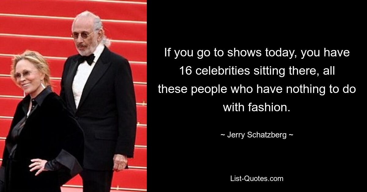 If you go to shows today, you have 16 celebrities sitting there, all these people who have nothing to do with fashion. — © Jerry Schatzberg