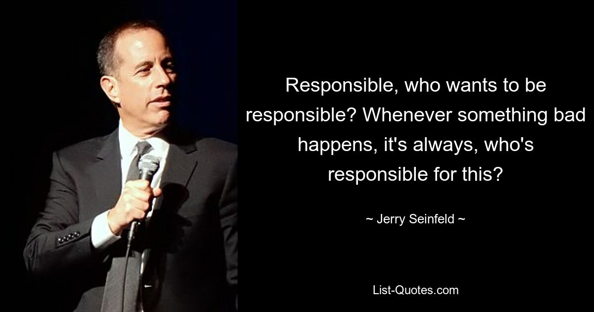 Responsible, who wants to be responsible? Whenever something bad happens, it's always, who's responsible for this? — © Jerry Seinfeld