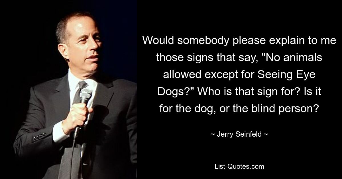 Would somebody please explain to me those signs that say, "No animals allowed except for Seeing Eye Dogs?" Who is that sign for? Is it for the dog, or the blind person? — © Jerry Seinfeld