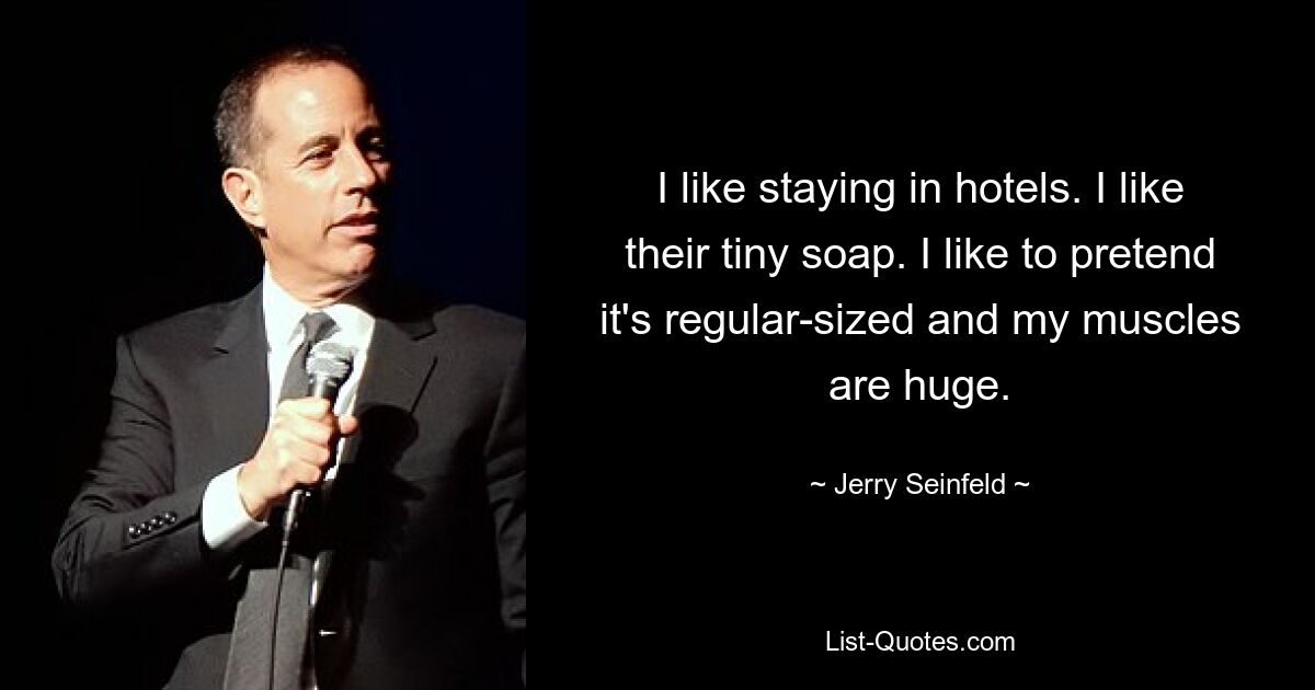 I like staying in hotels. I like their tiny soap. I like to pretend it's regular-sized and my muscles are huge. — © Jerry Seinfeld