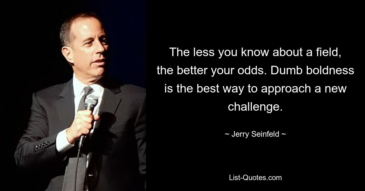 The less you know about a field, the better your odds. Dumb boldness is the best way to approach a new challenge. — © Jerry Seinfeld