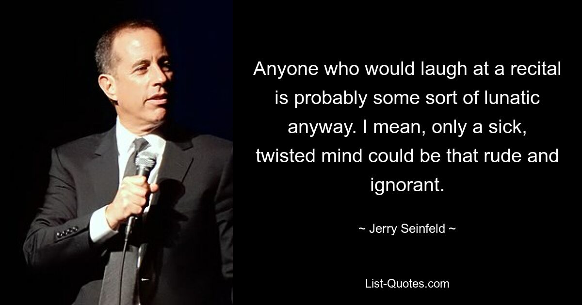 Anyone who would laugh at a recital is probably some sort of lunatic anyway. I mean, only a sick, twisted mind could be that rude and ignorant. — © Jerry Seinfeld