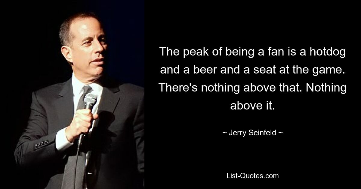 The peak of being a fan is a hotdog and a beer and a seat at the game. There's nothing above that. Nothing above it. — © Jerry Seinfeld