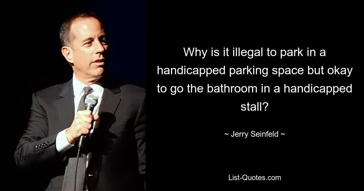 Why is it illegal to park in a handicapped parking space but okay to go the bathroom in a handicapped stall? — © Jerry Seinfeld