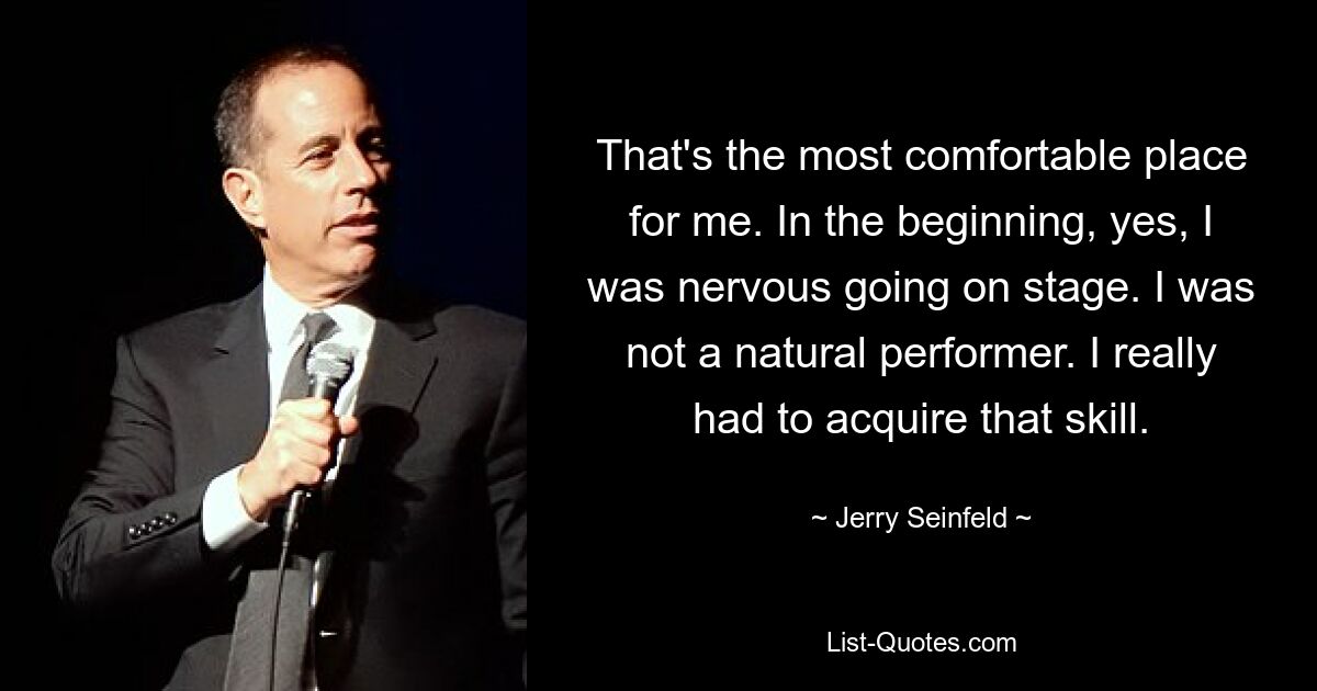 That's the most comfortable place for me. In the beginning, yes, I was nervous going on stage. I was not a natural performer. I really had to acquire that skill. — © Jerry Seinfeld