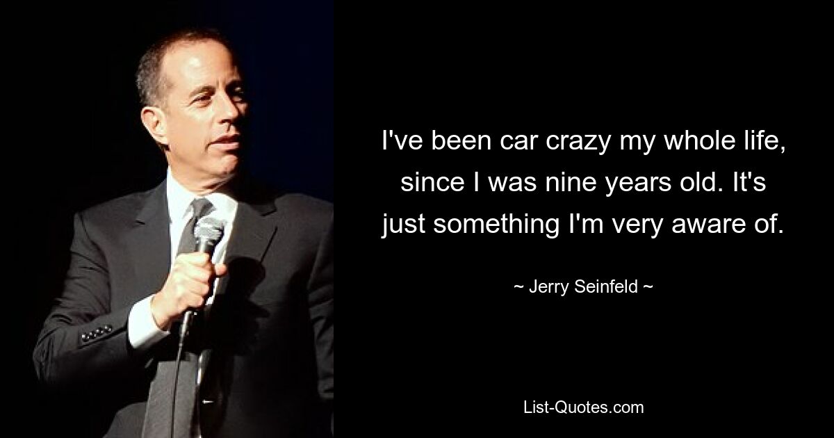 I've been car crazy my whole life, since I was nine years old. It's just something I'm very aware of. — © Jerry Seinfeld