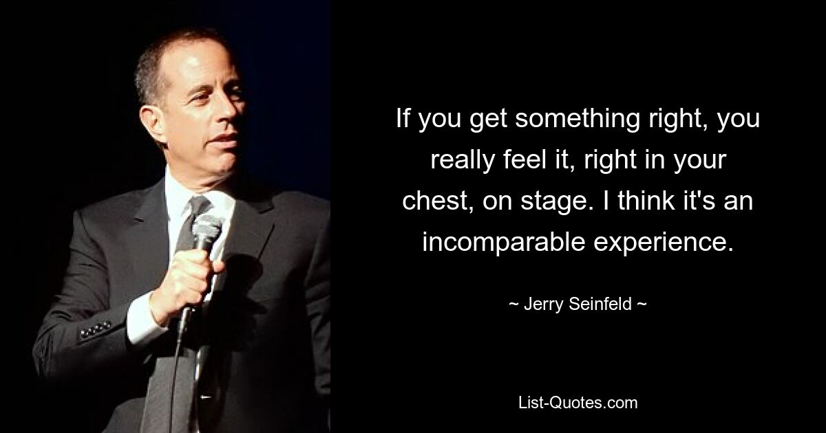 If you get something right, you really feel it, right in your chest, on stage. I think it's an incomparable experience. — © Jerry Seinfeld