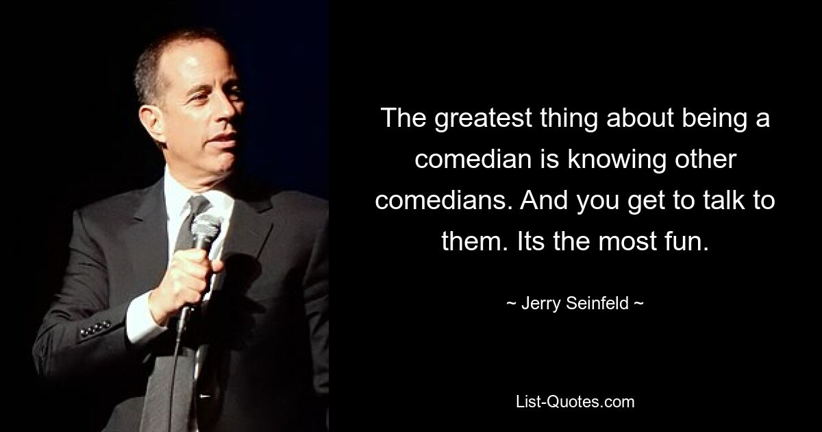 The greatest thing about being a comedian is knowing other comedians. And you get to talk to them. Its the most fun. — © Jerry Seinfeld