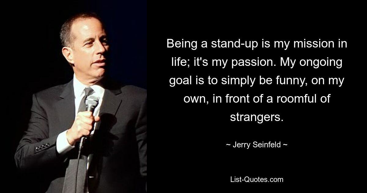 Being a stand-up is my mission in life; it's my passion. My ongoing goal is to simply be funny, on my own, in front of a roomful of strangers. — © Jerry Seinfeld