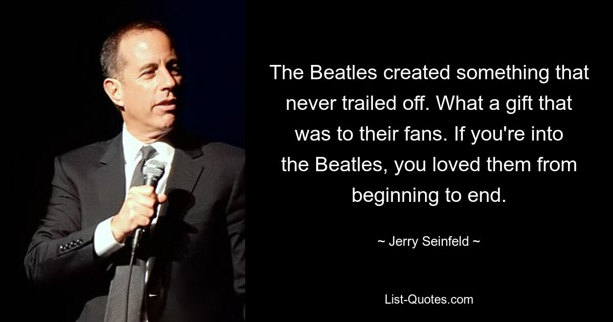 The Beatles created something that never trailed off. What a gift that was to their fans. If you're into the Beatles, you loved them from beginning to end. — © Jerry Seinfeld