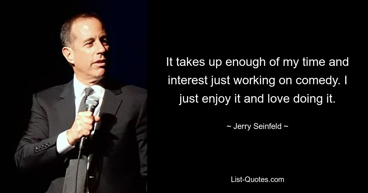 It takes up enough of my time and interest just working on comedy. I just enjoy it and love doing it. — © Jerry Seinfeld