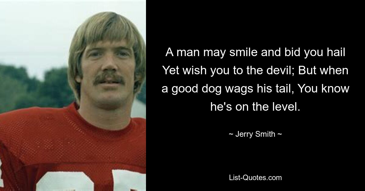 A man may smile and bid you hail Yet wish you to the devil; But when a good dog wags his tail, You know he's on the level. — © Jerry Smith