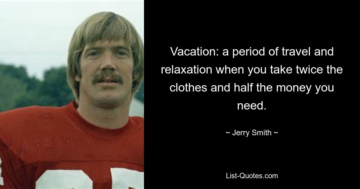 Vacation: a period of travel and relaxation when you take twice the clothes and half the money you need. — © Jerry Smith