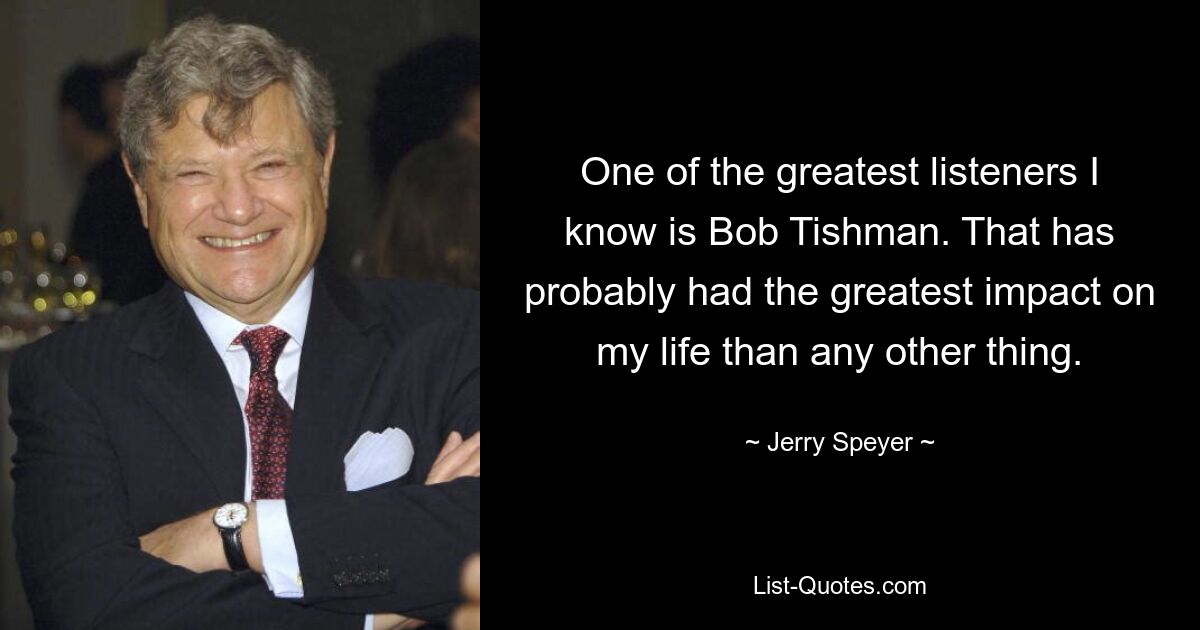 One of the greatest listeners I know is Bob Tishman. That has probably had the greatest impact on my life than any other thing. — © Jerry Speyer