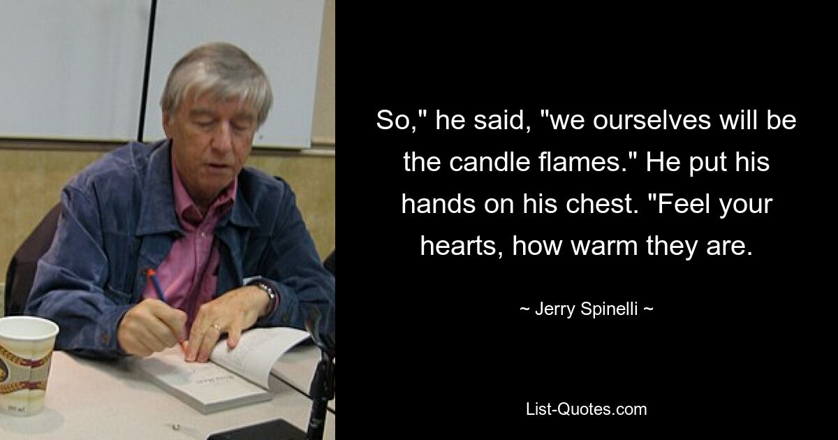 So," he said, "we ourselves will be the candle flames." He put his hands on his chest. "Feel your hearts, how warm they are. — © Jerry Spinelli