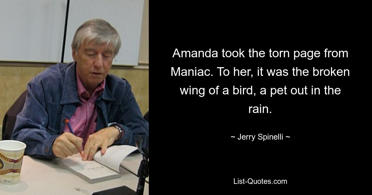 Amanda took the torn page from Maniac. To her, it was the broken wing of a bird, a pet out in the rain. — © Jerry Spinelli