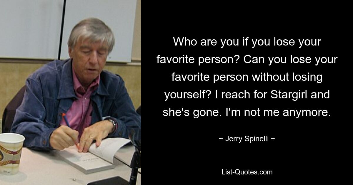 Who are you if you lose your favorite person? Can you lose your favorite person without losing yourself? I reach for Stargirl and she's gone. I'm not me anymore. — © Jerry Spinelli