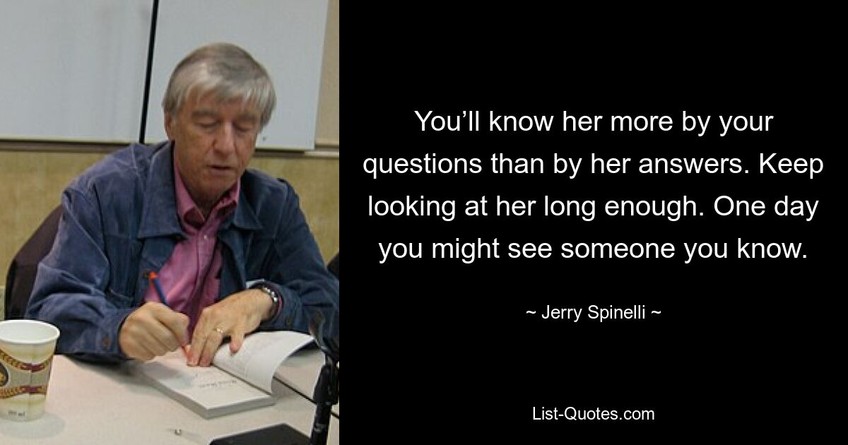 You’ll know her more by your questions than by her answers. Keep looking at her long enough. One day you might see someone you know. — © Jerry Spinelli