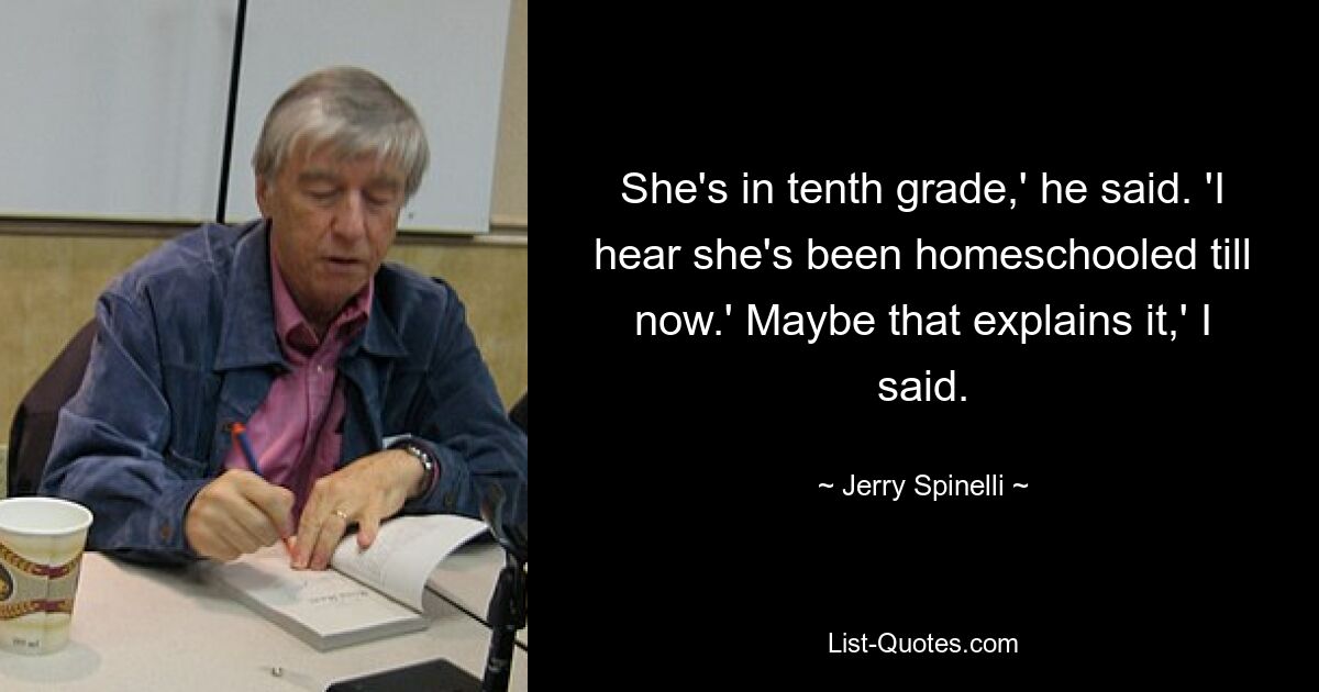 She's in tenth grade,' he said. 'I hear she's been homeschooled till now.' Maybe that explains it,' I said. — © Jerry Spinelli