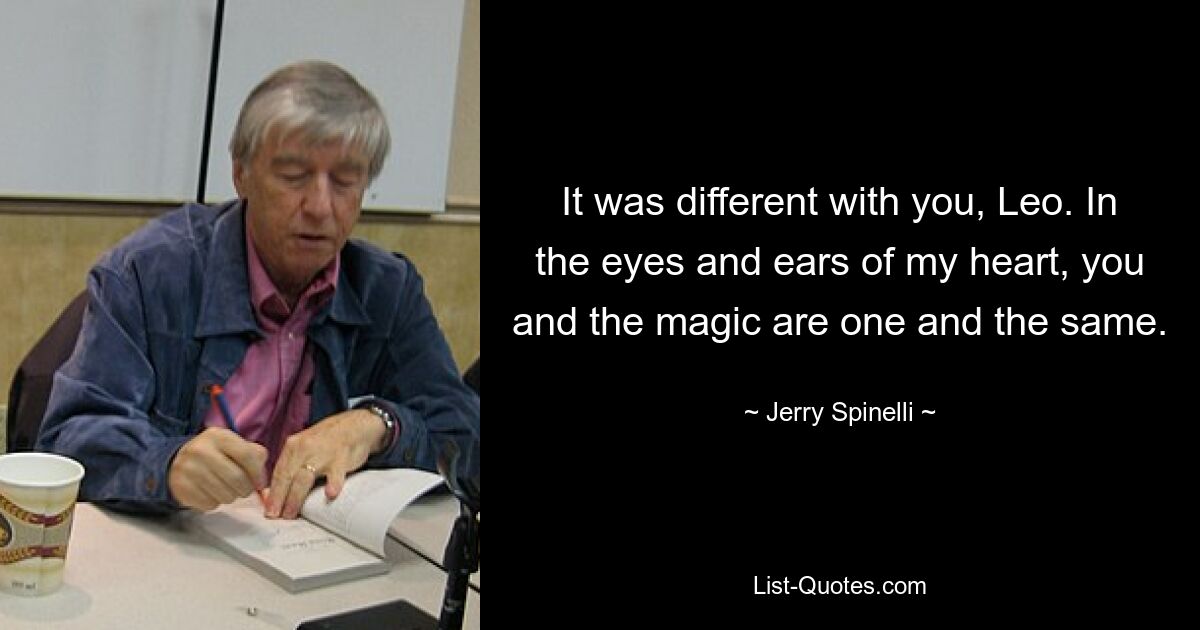 It was different with you, Leo. In the eyes and ears of my heart, you and the magic are one and the same. — © Jerry Spinelli