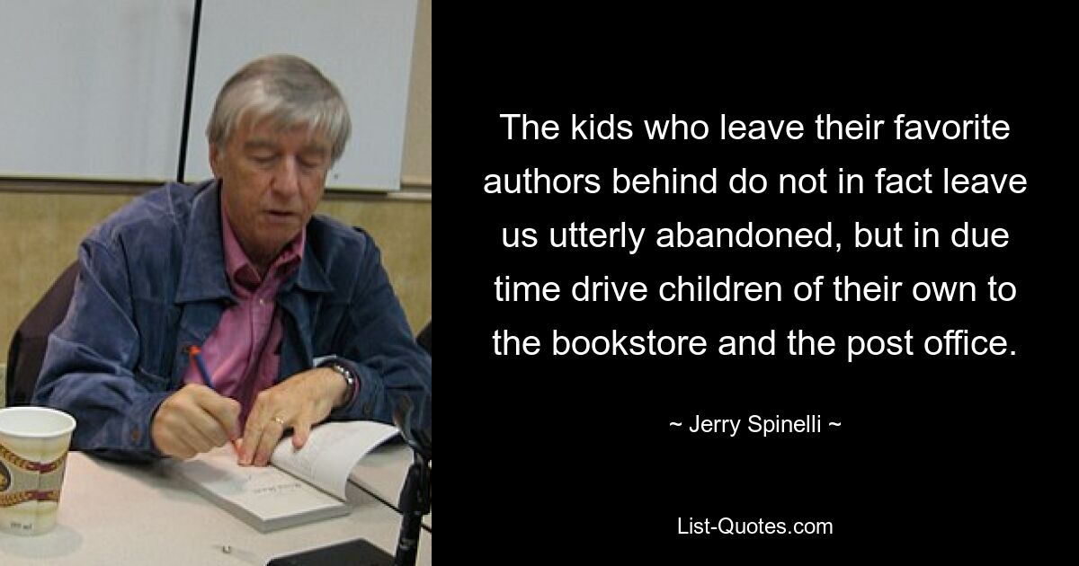 The kids who leave their favorite authors behind do not in fact leave us utterly abandoned, but in due time drive children of their own to the bookstore and the post office. — © Jerry Spinelli